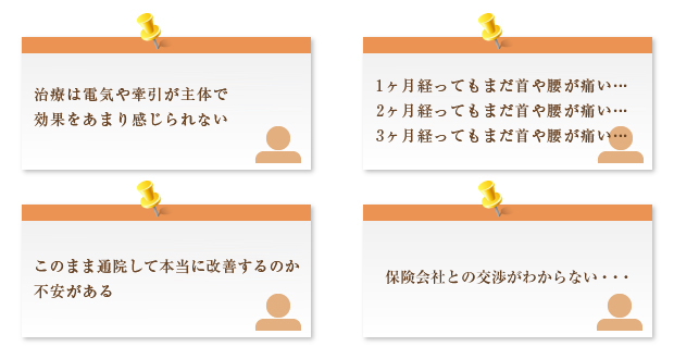 治療は電気や牽引が主体で効果をあまり感じられない
1ヶ月経ってもまだ首や腰が痛い...
2ヶ月経ってもまだ首や腰が痛い...
3ヶ月経ってもまだ首や腰が痛い...
このまま通院して本当に改善するのか
不安がある
保険会社との交渉がわからない...